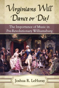 Title: Virginians Will Dance or Die!: The Importance of Music in Pre-Revolutionary Williamsburg, Author: Joshua R. LeHuray