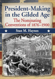 Title: President-Making in the Gilded Age: The Nominating Conventions of 1876-1900, Author: Stan M. Haynes