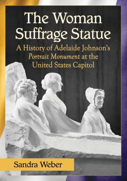 the Woman Suffrage Statue: A History of Adelaide Johnson's Portrait Monument to Lucretia Mott, Elizabeth Cady Stanton and Susan B. Anthony at United States Capitol