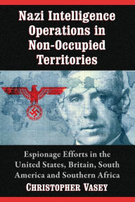 Title: Nazi Intelligence Operations in Non-Occupied Territories: Espionage Efforts in the United States, Britain, South America and Southern Africa, Author: Christopher Vasey
