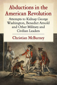 Title: Abductions in the American Revolution: Attempts to Kidnap George Washington, Benedict Arnold and Other Military and Civilian Leaders, Author: Christian McBurney