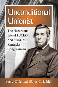 Title: Unconditional Unionist: The Hazardous Life of Lucian Anderson, Kentucky Congressman, Author: Berry Craig