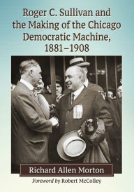 Title: Roger C. Sullivan and the Making of the Chicago Democratic Machine, 1881-1908, Author: Richard Allen Morton