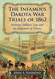 Title: The Infamous Dakota War Trials of 1862: Revenge, Military Law and the Judgment of History, Author: John A. Haymond