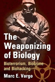 Title: The Weaponizing of Biology: Bioterrorism, Biocrime and Biohacking, Author: Marc E. Vargo