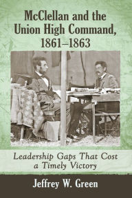 Title: McClellan and the Union High Command, 1861-1863: Leadership Gaps That Cost a Timely Victory, Author: Jeffrey W. Green