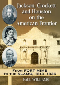 Title: Jackson, Crockett and Houston on the American Frontier: From Fort Mims to the Alamo, 1813-1836, Author: Paul Williams