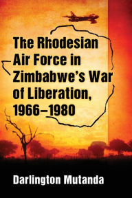 Title: The Rhodesian Air Force in Zimbabwe's War of Liberation, 1966-1980, Author: Darlington Mutanda
