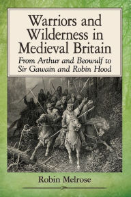 Title: Warriors and Wilderness in Medieval Britain: From Arthur and Beowulf to Sir Gawain and Robin Hood, Author: Robin Melrose