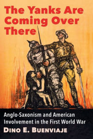 Title: The Yanks Are Coming Over There: Anglo-Saxonism and American Involvement in the First World War, Author: Dino E. Buenviaje