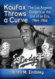 Title: Koufax Throws a Curve: The Los Angeles Dodgers at the End of an Era, 1964-1966, Author: Brian M. Endsley
