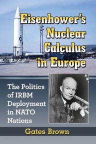 Title: Eisenhower's Nuclear Calculus in Europe: The Politics of IRBM Deployment in NATO Nations, Author: Gates Brown