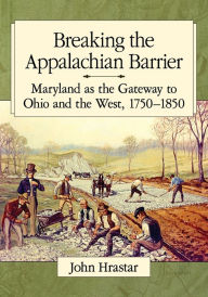 Title: Breaking the Appalachian Barrier: Maryland as the Gateway to Ohio and the West, 1750-1850, Author: John Hrastar