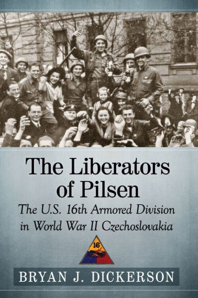 The Liberators of Pilsen: U.S. 16th Armored Division World War II Czechoslovakia