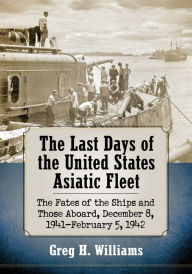 Title: The Last Days of the United States Asiatic Fleet: The Fates of the Ships and Those Aboard, December 8, 1941-February 5, 1942, Author: Greg H. Williams