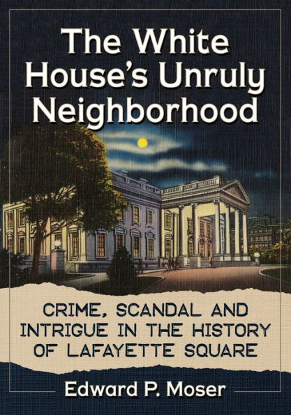 The White House's Unruly Neighborhood: Crime, Scandal and Intrigue in the History of Lafayette Square