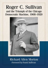 Title: Roger C. Sullivan and the Triumph of the Chicago Democratic Machine, 1908-1920, Author: Richard Allen Morton