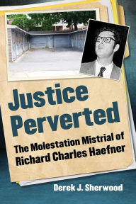 Title: Justice Perverted: The Molestation Mistrial of Richard Charles Haefner, Author: Derek J. Sherwood