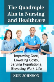 Title: The Quadruple Aim in Nursing and Healthcare: Improving Care, Lowering Costs, Serving Populations, Elevating Work Life, Author: Sue Johnson