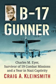 Title: B-17 Gunner: Charles M. Eyer, Survivor of 59 Combat Missions and a Year in Nazi Captivity, Author: Craig A. Kleinsmith