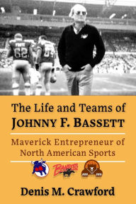 Title: The Life and Teams of Johnny F. Bassett: Maverick Entrepreneur of North American Sports, Author: Denis M. Crawford
