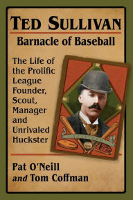 Title: Ted Sullivan, Barnacle of Baseball: The Life of the Prolific League Founder, Scout, Manager and Unrivaled Huckster, Author: Pat O'Neill