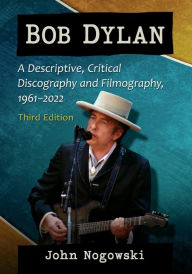 Title: Bob Dylan: A Descriptive, Critical Discography and Filmography, 1961-2022, 3d ed., Author: John Nogowski