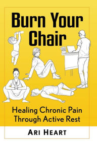 Title: Burn Your Chair: Healing Chronic Pain Through Active Rest, Author: Ari Heart