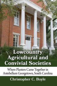 Title: Lowcountry Agricultural and Convivial Societies: Where Planters Came Together in Antebellum Georgetown, South Carolina, Author: Christopher C. Boyle