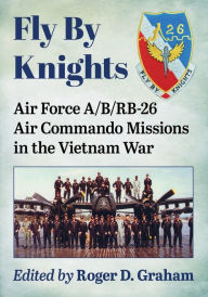 Title: Fly By Knights: Air Force A/B/RB-26 Air Commando Missions in the Vietnam War, Author: Roger D. Graham