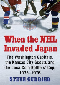Title: When the NHL Invaded Japan: The Washington Capitals, the Kansas City Scouts and the Coca-Cola Bottlers' Cup, 1975-1976, Author: Steve Currier