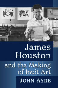 Title: James Houston and the Making of Inuit Art, Author: John  Ayre