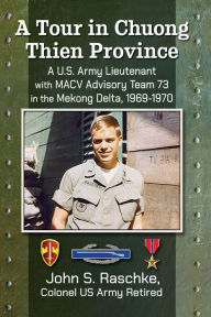 Title: A Tour in Chuong Thien Province: A U.S. Army Lieutenant with MACV Advisory Team 73 in the Mekong Delta, 1969-1970, Author: John S. Raschke Colonel US Army Retired