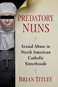 Title: Predatory Nuns: Sexual Abuse in North American Catholic Sisterhoods, Author: Brian Titley