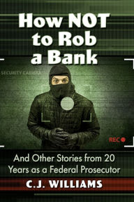 Title: How Not to Rob a Bank: And Other Stories from 20 Years as a Federal Prosecutor, Author: C.J. Williams