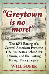 Title: Greytown is no more!: The 1854 Razing of a Central American Port, the U.S. Businesses Behind Its Demise, and the Lasting Foreign Policy Legacy, Author: Will Soper