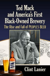 Title: Ted Mack and America's First Black-Owned Brewery: The Rise and Fall of Peoples Beer, Author: Clint Lanier