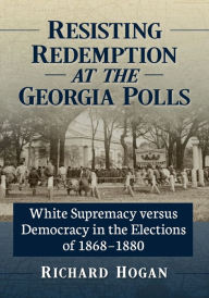 Title: Resisting Redemption at the Georgia Polls: White Supremacy versus Democracy in the Elections of 1868-1880, Author: Richard Hogan