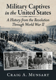 Title: Military Captives in the United States: A History from the Revolution Through World War II, Author: Craig A. Munsart