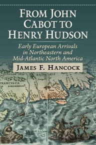 Title: From John Cabot to Henry Hudson: Early European Arrivals in Northeastern and Mid-Atlantic North America, Author: James F Hancock