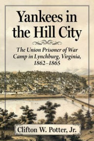 Title: Yankees in the Hill City: The Union Prisoner of War Camp in Lynchburg, Virginia, 1862-1865, Author: Clifton W. Potter 