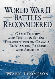 Title: World War II Battles Reconsidered: Game Theory and Decision Science Perspectives on Gazala, El Alamein, Falaise and Arnhem, Author: Mark Thompson