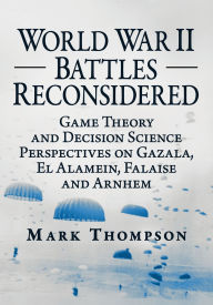 Title: World War II Battles Reconsidered: Game Theory and Decision Science Perspectives on Gazala, El Alamein, Falaise and Arnhem, Author: Mark Thompson