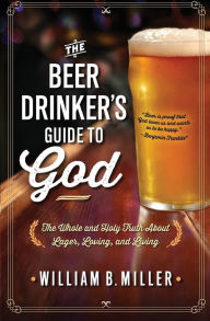 Title: The Beer Drinker's Guide to God: The Whole and Holy Truth About Lager, Loving, and Living, Author: William B. Miller