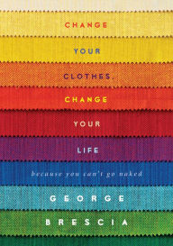 Title: Change Your Clothes, Change Your Life: Because You Can't Go Naked, Author: George Brescia