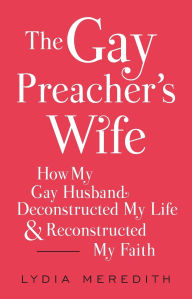 Title: The Gay Preacher's Wife: How My Gay Husband Deconstructed My Life and Reconstructed My Faith, Author: Lydia Meredith