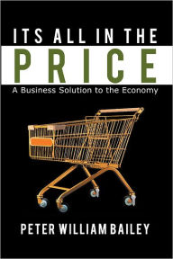 Title: Its All In The Price: A Business Solution to the Economy, Author: Peter William Bailey