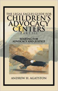 Title: THE LEGAL EAGLES GUIDE FOR CHILDREN'S ADVOCACY CENTERS PART III: SOARING FOR ADVOCACY AND JUSTICE, Author: ANDREW H. AGATSTON