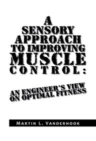 Title: A Sensory Approach to Improving Muscle Control: An Engineer's View On Optimal Fitness, Author: Martin L. Vanderhook