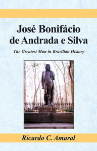 Title: Jose Bonifacio de Andrada e Silva: The Greatest Man in Brazilian History, Author: Ricardo C. Amaral